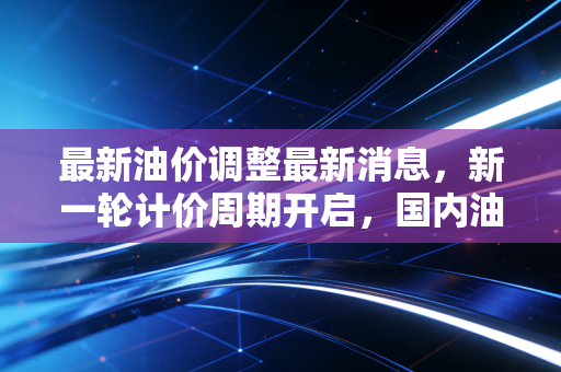 最新油价调整最新消息，新一轮计价周期开启，国内油价或将迎来变局？深度解析背后的经济账与民生百态