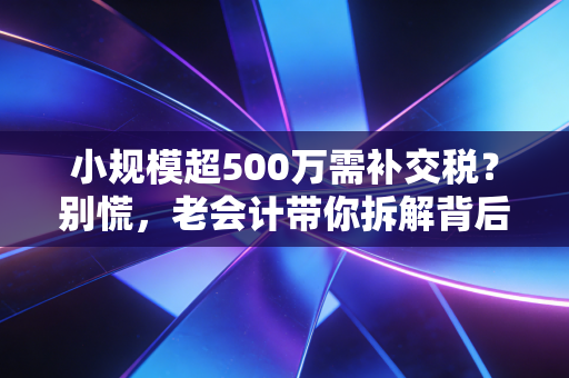 小规模超500万需补交税？别慌，老会计带你拆解背后的坑与机