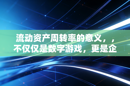 流动资产周转率的意义，，不仅仅是数字游戏，更是企业生存的脉搏