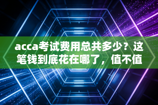 acca考试费用总共多少？这笔钱到底花在哪了，值不值？——一位注会老兵的深度剖析