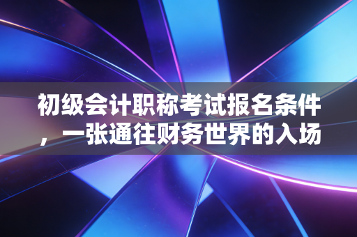 初级会计职称考试报名条件，一张通往财务世界的入场券，还是一场盲目跟风的狂欢？