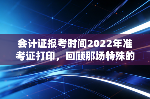 会计证报考时间2022年准考证打印，回顾那场特殊的战役与考生的必修课