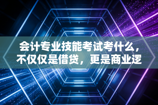 会计专业技能考试考什么，不仅仅是借贷，更是商业逻辑的试金石