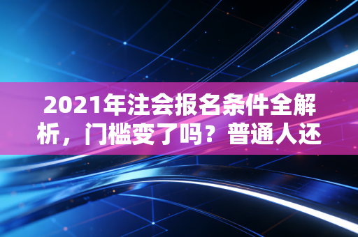 2021年注会报名条件全解析，门槛变了吗？普通人还有机会吗？
