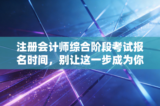 注册会计师综合阶段考试报名时间，别让这一步成为你拿证的拦路虎
