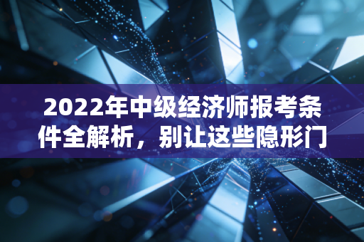 2022年中级经济师报考条件全解析，别让这些隐形门槛挡住你的升职加薪路
