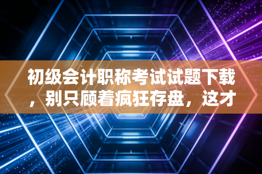 初级会计职称考试试题下载，别只顾着疯狂存盘，这才是你通关的救命稻草