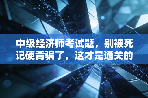 中级经济师考试题，别被死记硬背骗了，这才是通关的底层逻辑