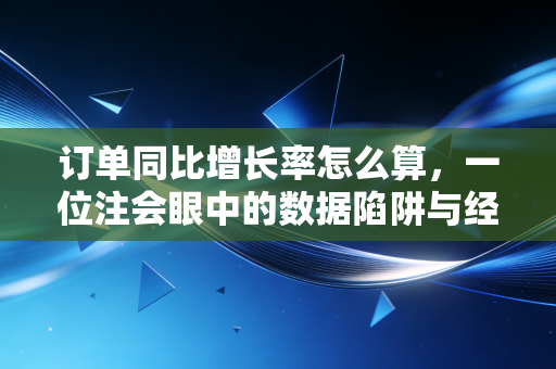 订单同比增长率怎么算，一位注会眼中的数据陷阱与经营真相