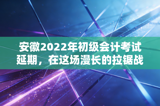 安徽2022年初级会计考试延期，在这场漫长的拉锯战中，我们该如何安放焦虑与梦想？