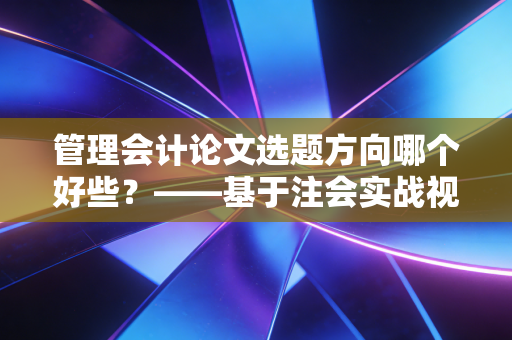 管理会计论文选题方向哪个好些？——基于注会实战视角的深度剖析与选题建议
