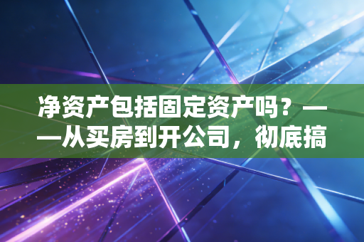 净资产包括固定资产吗？——从买房到开公司，彻底搞懂你的真实身价