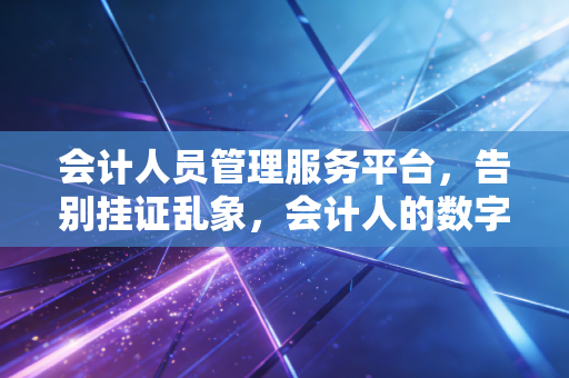 会计人员管理服务平台，告别挂证乱象，会计人的数字化护身符