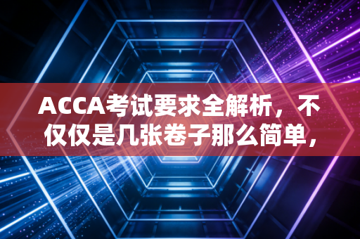 ACCA考试要求全解析，不仅仅是几张卷子那么简单，更是一场自我重塑的修行