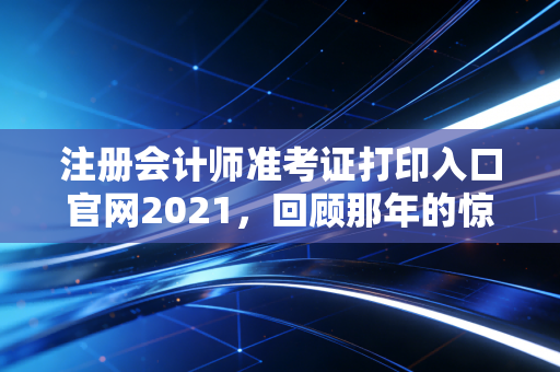 注册会计师准考证打印入口官网2021，回顾那年的惊魂时刻与准考证打印的终极指南