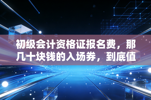 初级会计资格证报名费，那几十块钱的入场券，到底值不值得你为它孤注一掷？
