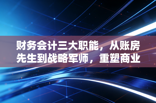 财务会计三大职能，从账房先生到战略军师，重塑商业价值的底层逻辑