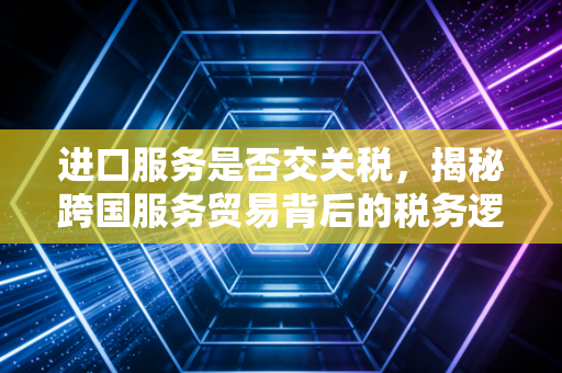 进口服务是否交关税，揭秘跨国服务贸易背后的税务逻辑与实战应对