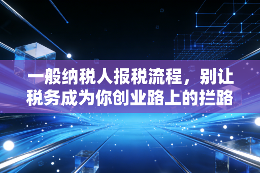 一般纳税人报税流程，别让税务成为你创业路上的拦路虎