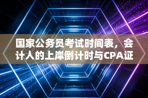 国家公务员考试时间表，会计人的上岸倒计时与CPA证书的体制内价值