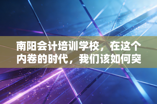 南阳会计培训学校，在这个内卷的时代，我们该如何突围？