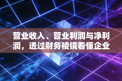 营业收入、营业利润与净利润，透过财务棱镜看懂企业的生存真相