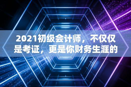 2021初级会计师，不仅仅是考证，更是你财务生涯的成人礼