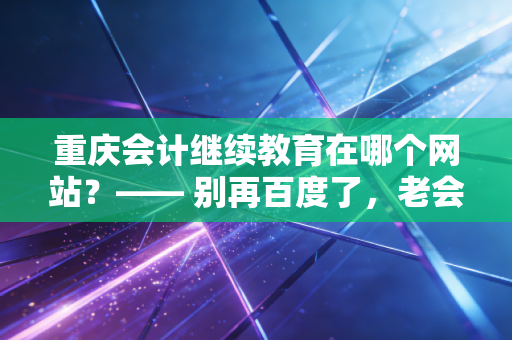 重庆会计继续教育在哪个网站？—— 别再百度了，老会计手把手教你避开挂机陷阱，搞定90学分