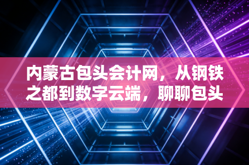 内蒙古包头会计网，从钢铁之都到数字云端，聊聊包头会计人的职业进阶与生活感悟