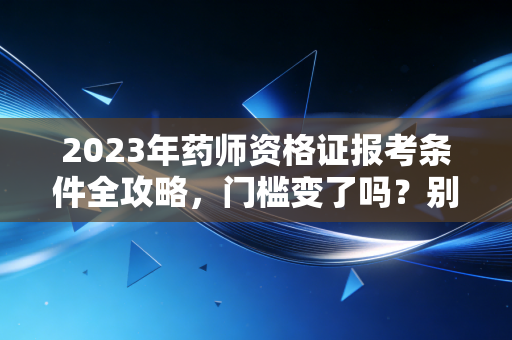 2023年药师资格证报考条件全攻略，门槛变了吗？别让这些细节毁了你的考证梦