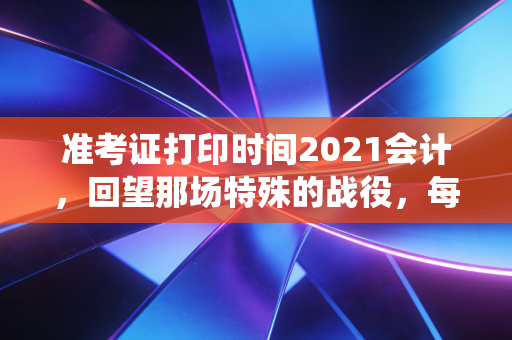 准考证打印时间2021会计，回望那场特殊的战役，每一张纸背后都是滚烫的人生