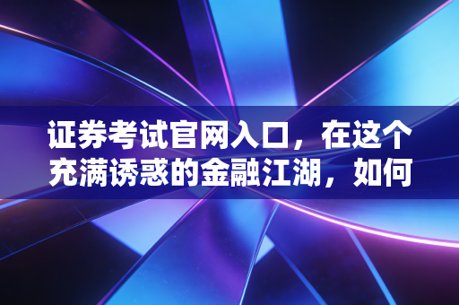 证券考试官网入口，在这个充满诱惑的金融江湖，如何找到你的第一块敲门砖