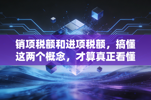 销项税额和进项税额,搞懂这两个概念,才算真正看懂生意经