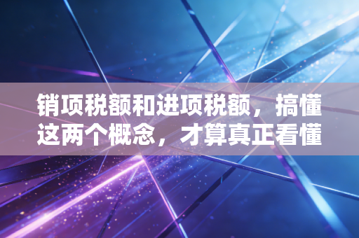 销项税额和进项税额，搞懂这两个概念，才算真正看懂生意经