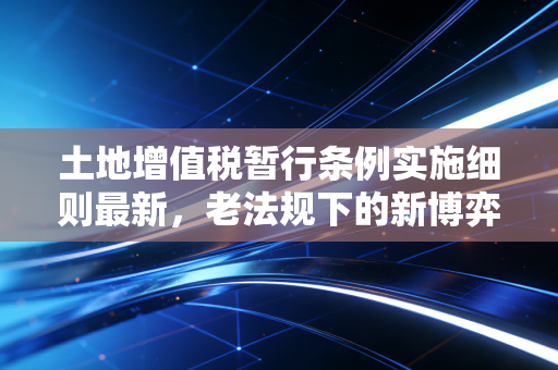 土地增值税暂行条例实施细则最新，老法规下的新博弈与清算实务深度解析