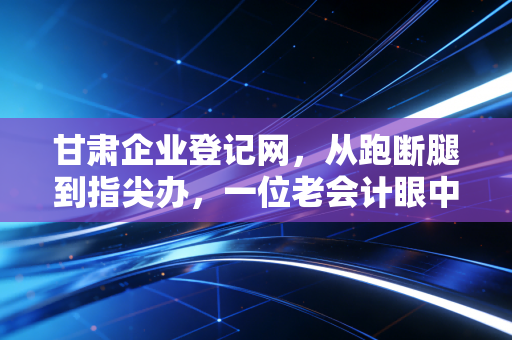 甘肃企业登记网，从跑断腿到指尖办，一位老会计眼中的甘肃创业生态变迁变迁