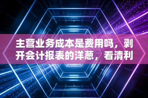 主营业务成本是费用吗，剥开会计报表的洋葱，看清利润的底色