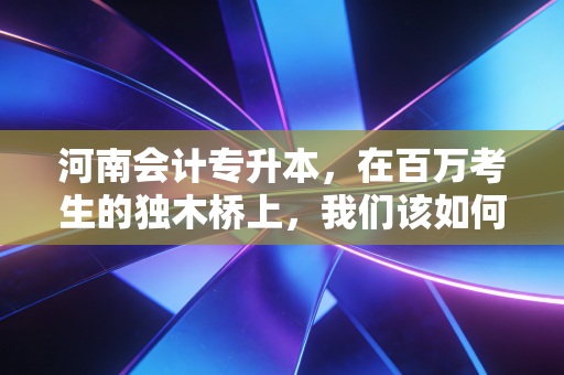 河南会计专升本,在百万考生的独木桥上,我们该如何突围?