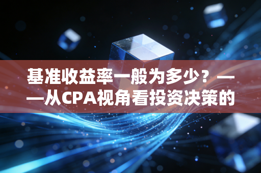 基准收益率一般为多少?——从CPA视角看投资决策的生死线