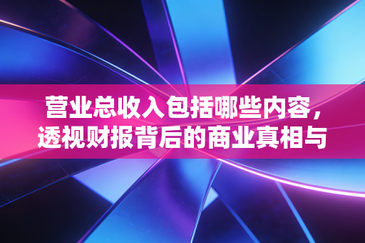 营业总收入包括哪些内容,透视财报背后的商业真相与人性博弈