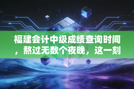 福建会计中级成绩查询时间，熬过无数个夜晚，这一刻我们终于要等到结果了
