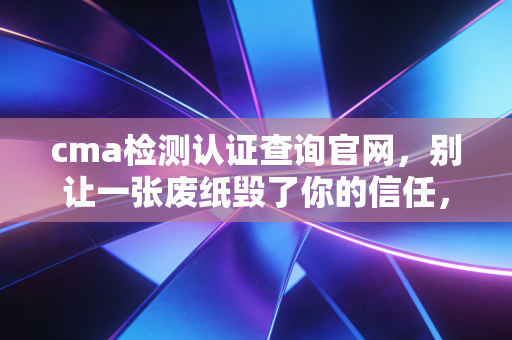 cma检测认证查询官网，别让一张废纸毁了你的信任，带你读懂检测报告里的生死状