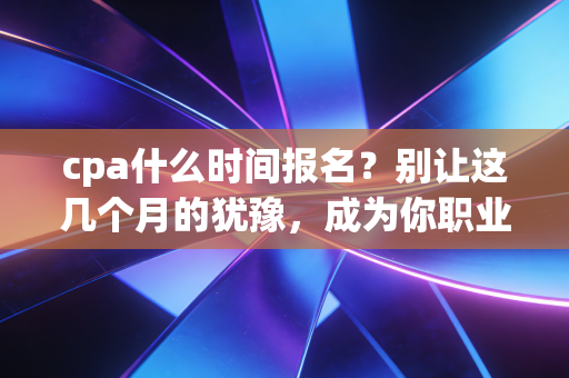 cpa什么时间报名？别让这几个月的犹豫，成为你职业生涯最大的遗憾