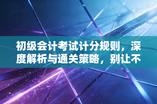 初级会计考试计分规则,深度解析与通关策略,别让不懂规则成为你落榜的借口