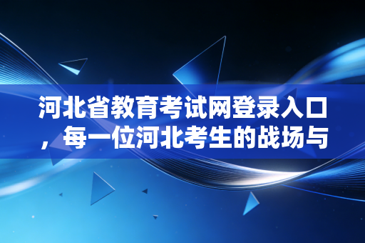 河北省教育考试网登录入口，每一位河北考生的战场与后花园，这扇门究竟该怎么推开？
