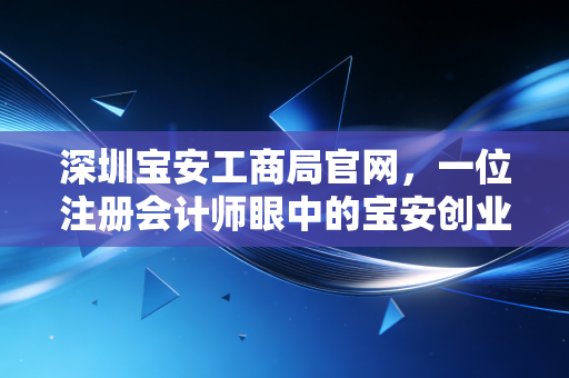 深圳宝安工商局官网，一位注册会计师眼中的宝安创业生态与实操指南