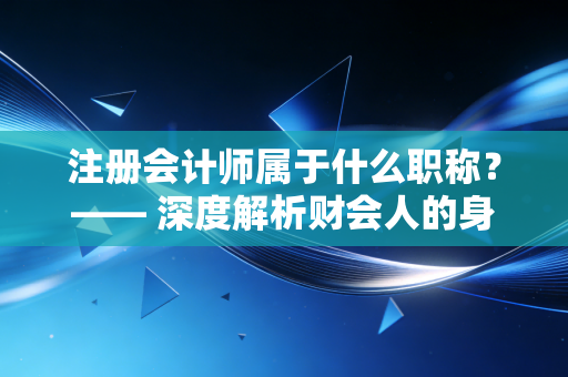 注册会计师属于什么职称？—— 深度解析财会人的身份焦虑与职业出路