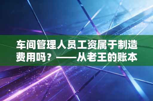 车间管理人员工资属于制造费用吗？——从老王的账本看成本归集的门道