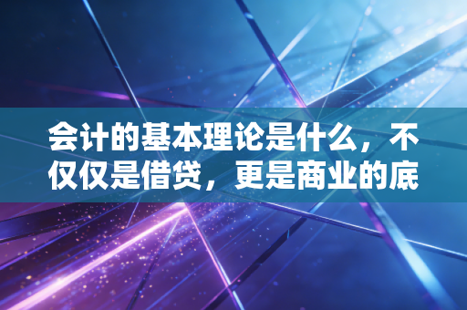 会计的基本理论是什么,不仅仅是借贷,更是商业的底层逻辑