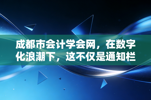 成都市会计学会网，在数字化浪潮下，这不仅是通知栏，更是成都会计人的进阶阶梯